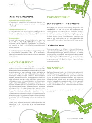 FINANZ- UND VERMÖGENSLAGE
Vermögens- und Liquiditätssituation
Die Bilanzsumme des Deutsche EuroShop-Konzerns erhöhte sich
gegenüber dem letzten Bilanzstichtag leicht um 35,1 Mio. € auf
4.593,7 Mio. €.
Eigenkapitalquote bei 57,3%
Die Eigenkapitalquote (inkl. der Anteile von Fremdgesellschaftern)
von 57,3% war gegenüber dem letzten Bilanzstichtag (57,1%) nahezu
unverändert und weiterhin auf einem sehr soliden Niveau.
Verbindlichkeiten
Die kurz- und langfristigen Finanzverbindlichkeiten lagen zum
31. März 2020 mit 1.515,4 Mio. € um 3,1 Mio. € über dem Stand zum
Jahresende 2019. Den planmäßigen Tilgungen stand die Aufstockung
eines Darlehens um 7,4 Mio. € zur Finanzierung von Investitionsmaß-
nahmen gegenüber.
Die langfristigen passiven latenten Steuern stiegen infolge weite-
rer Zuführungen um 4,9 Mio. € auf 383,6 Mio. € an. Die übrigen kurz-
und langfristigen Verbindlichkeiten und Rückstellungen reduzierten
sich um 2,9 Mio. €.
NACHTRAGSBERICHT
Zwischen dem Bilanzstichtag 31. März 2020 und dem Tag der
Abschlusserstellung sind von behördlicher Seite Lockerungen der
im Rahmen der Corona-Pandemie beschlossenen Geschäftsschlies-
sungen vorgenommen, bzw. angekündigt worden. Dabei gab es je
nach Land, bzw. in Deutschland je nach Bundesland, sehr individu-
elle Zeitpläne und Regulierungen. Seit dem 11. Mai 2020 sind alle
Geschäfte in unseren deutschen Shoppingcentern grundsätzlich
wieder geöffnet. In Österreich, Polen und Ungarn sind die Shops
in Einkaufszentren seit Anfang Mai 2020 und in der Tschechischen
Republik seit dem 11. Mai 2020 ebenfalls weitgehend geöffnet. Gene-
rell gelten weiterhin deutliche Einschränkungen für die Bereiche
Gastronomie und Entertainment. Des Weiteren sind für den Betrieb
von Shoppingcentern umfangreiche Gesundheits- und Sicherheits-
vorkehrungen zu beachten (bspw. Verpflichtungen zum Tragen von
Gesichtsmasken, begrenzte Kundenzahlen je Shopfläche und einge-
schränkte Öffnungszeiten).Insgesamt sind die Kundenfrequenzen in
den Shoppingcentern kurz nach den Wiedereröffnungen noch deut-
lich unter den Vorkrisen-Niveaus und variieren sehr zwischen den
Shoppingcentern.
Darüber hinaus sind keine wesentlichen Ereignisse zwischen dem
Bilanzstichtag 31. März 2020 und dem Tag der Abschlusserstellung
eingetreten.
PROGNOSEBERICHT
ERWARTETE ERTRAGS- UND FINANZLAGE
Anfang April 2020 haben wir unsere bisherige Prognose für 2020
zurückgezogen, da eine Einschätzung der Auswirkungen der
Corona-Pandemie nicht möglich war. Erst seit kurzem können in
unseren Centern wieder mehr Mieter unter Auflagen öffnen. Eine
quantifizierbare Einschätzung des weiteren Geschäftsverlaufs
2020 zum jetzigen Zeitpunkt ist jedoch weiterhin nicht möglich. Wir
erwarten, dass Umsatzerlöse, EBIT, EBT (ohne Bewertungsergeb-
nis) und die FFO unterhalb der Geschäftszahlen 2019 liegen werden.
DIVIDENDENPLANUNG
Als Vorsorgemaßnahme zur Sicherung und weiteren Stärkung der
Liquidität der Gesellschaft hat der Vorstand beschlossen, der Haupt-
versammlung vorzuschlagen, den nach Einstellung in die anderen
Gewinnrücklagen verbleibenden Bilanzgewinn des Geschäftsjahres
2019 auf neue Rechnung vorzutragen und die Dividendenzahlung
auszusetzen. Wir beabsichtigen, unsere auf Kontinuität ausgerich-
tete Dividendenpolitik nach Stabilisierung dieser außergewöhnlichen
Situation fortzusetzen.
RISIKOBERICHT
Die Corona-Pandemie wird sich auf die Einzelrisiken des Konzerns
hinsichtlich Schadenshöhe und Eintrittswahrscheinlichkeit auswir-
ken. Wie bereits in unserem Risikobericht 2019 (siehe Finanzbericht
2019 S. 18) dargestellt, ist das Ausmaß derzeit nicht quantifizier-
bar. Abhängig vom weiteren Verlauf der Pandemie werden die Ein-
zelrisiken und die Gesamtrisikoposition überprüft und regelmäßig
neu bewertet. Wir erwarten jedoch, dass sich einzelne Risiken hin-
sichtlich Schadenshöhe und/oder Eintrittswahrscheinlichkeit erhö-
hen werden.
Wir sehen derzeit keine bestandsgefährdenden Risiken für die
Gesellschaft.
Deutsche EuroShop / 3M 2020
3M 2020 / Quartalsmitteilung zum 31. März 2020
5
 