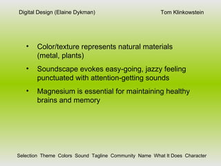 Tom Klinkowstein Digital Design (Elaine Dykman) Selection  Theme  Colors  Sound  Tagline  Community  Name  What It Does  Character Color/texture represents natural materials (metal, plants) Soundscape evokes easy-going, jazzy feeling punctuated with attention-getting sounds Magnesium is essential for maintaining healthy brains and memory 