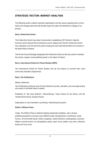 Andrew Hepburn_ DES_809_ Entrepreneurship




STRATEGIC VECTOR: MARKET ANALYSIS


The following section outlines important organisations and key issues regarding their current
status and strategic plans that will directly impact the sales and distribution strategy of my
product.


Derry: Verbal Arts Centre:


The Verbal Arts Centre have been instrumental in establishing “2D” Northern Ireland's
foremost comics festival 2D promoting the comics related work that the Verbal Arts Centre
has undertaken over the last three years bringing the best international talent and industry to
the North West of Ireland.


The NI Arts Council Strategy designates the Verbal Arts Centre as the key centre to develop
the comics / graphic novel publishing sector in the Island of Ireland.


Derry: International School for Peace Studies (ISPS)


The International School for Peace Studies will use the product to promote their cross
community education programmes.


Derry: Yes Publications


Mission Statement

Yes! Publications produces work of local interest to provoke, stimulate, and encourage writing
and writers in the North West of Ireland.


Publishers of: ‘We were Brothers’, ‘Remembering’, Three Cheers for the Derrys’ and the
‘Amelia Earhart Story’ (Graphic Novel)


Organisation is very interested in promoting / distributing the product.

Dublin: O’Briens Press


Today, The O'Brien Press is Ireland's leading independent publisher, with a diverse
publishing programme covering many different areas including fiction, architecture, travel,
humour, environmental issues, history, biography, classic literature, autobiography, business,
folklore, travel & tourism, art, photography, poetry, sport, music, politics, true crime, reference
books and much more.




                                                4
 