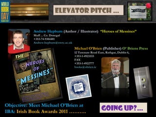 Elevator Pitch … Going Up?… Michael O’Brien  (Publisher)  O’ Briens Press 12 Terenure Road East, Rathgar, Dublin 6,  +353-1-4923333  FAX +353-1-4922777  [email_address] Andrew Hepburn  (Author / Illustrator)  “Heroes of Messines” Muff ... Co. Donegal +353-74-9384401  [email_address] Objective: Meet Michael O’Brien at IBA:  Irish Book Awards 2011 ………. 