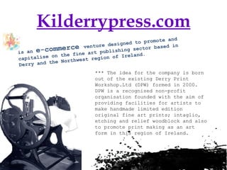 Kilderrypress.com is an  e-commerce  venture designed to promote and capitalise on the fine art publishing sector based in Derry and the Northwest region of Ireland.   *** The idea for the company is born out of the existing Derry Print Workshop.Ltd (DPW) formed in 2000. DPW is a recognised non-profit organisation founded with the aim of providing facilities for artists to make handmade limited edition original fine art prints; intaglio, etching and relief woodblock and also to promote print making as an art form in this region of Ireland.  