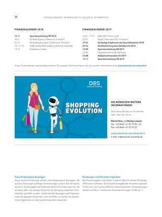 FINANZKALENDER 2018
14.11.	 Quartalsmitteilung 9M 2018
20.11.	 DZ Bank Equity Conference, Frankfurt
03.12.	 Berenberg European Conference, Pennyhill
10. – 11.12.	 HSBC Global Real Estate Conference, Kapstadt
13.12.	 Roadshow London
Zukunftsbezogene Aussagen
Diese Quartalsmitteilung enthält zukunftsbezogene Aussagen, die
auf Einschätzungen künftiger Entwicklungen seitens des Vorstands
basieren. Die Aussagen und Prognosen stellen Einschätzungen dar, die
auf Basis aller zum jetzigen Zeitpunkt zur Verfügung stehenden Infor-
mationen getroffen wurden. Sollten die den Aussagen und Prognosen
zugrunde gelegten Annahmen nicht eintreffen, so können die tatsäch-
lichen Ergebnisse von den zurzeit erwarteten abweichen.
Rundungen und Veränderungsraten
Bei Prozentangaben und Zahlen in diesem Bericht können Rundungs-
differenzen auftreten. Die Vorzeichenangabe der Veränderungsraten
richtet sich nach wirtschaftlichen Gesichtspunkten: Verbesserungen
werden mit Plus (+) bezeichnet, Verschlechterungen mit Minus (-).
SIE WÜNSCHEN WEITERE
INFORMATIONEN?
Dann besuchen Sie uns im Internet
oder rufen Sie uns an:
Patrick Kiss und Nicolas Lissner
Tel.: +49 (0)40 - 41 35 79 20 / -22
Fax: +49 (0)40 - 41 35 79 29
www.deutsche-euroshop.de/ir
E-Mail: ir@deutsche-euroshop.de
SHOPPING
EVOLUTION
SHOPPING
EVOLUTION
FINANZKALENDER 2019
10.01. – 11.01.	 Oddo BHF Forum, Lyon
22.01.	 Kepler Cheuvreux GCC, Frankfurt
27.02.	 Vorläufige Ergebnisse des Geschäftsjahres 2018
29.04.	 Veröffentlichung Geschäftsbericht 2018
15.05.	 Quartalsmitteilung 3M 2019
12.06.	 Hauptversammlung, Hamburg
15.08.	 Halbjahresfinanzbericht 2019
13.11.	 Quartalsmitteilung 9M 2019
Unser Finanzkalender wird ständig erweitert. Die neuesten Termine erfahren Sie auf unserer Internetseite unter www.deutsche-euroshop.de/ir
11 DEUTSCHE EUROSHOP / 9M QUARTALSMITTEILUNG ZUM 30. SEPTEMBER 2018
 