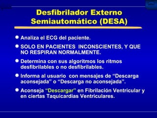 Desfibrilador Externo Semiautomático (DESA) Analiza el ECG del paciente. SOLO EN PACIENTES  INCONSCIENTES, Y QUE NO RESPIRAN NORMALMENTE. Determina con sus algoritmos los ritmos desfibrilables o no desfibrilables. Informa al usuario  con mensajes de “Descarga aconsejada” o “Descarga no aconsejada”. Aconseja  “Descargar”  en Fibrilación Ventricular y en ciertas Taquicardias Ventriculares. 