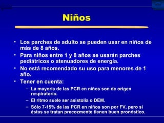 Niños Los parches de adulto se pueden usar en niños de más de 8 años. Para niños entre 1 y 8 años se usarán parches pediátricos o atenuadores de energía. No está recomendado su uso para menores de 1 año. Tener en cuenta: La mayoría de las PCR en niños son de origen respiratorio. El ritmo suele ser asistolia o DEM. Sólo 7-15% de las PCR en niños son por FV, pero si éstas se tratan precozmente tienen buen pronóstico. 