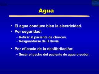 Agua El agua conduce bien la electricidad. Por seguridad: Retirar al paciente de charcos. Resguardarse de la lluvia. Por eficacia de la desfibrilación: Secar el pecho del paciente de agua o sudor. 