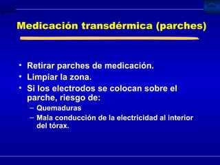 Medicación transdérmica (parches) Retirar parches de medicación. Limpiar la zona. Si los electrodos se colocan sobre el parche, riesgo de: Quemaduras Mala conducción de la electricidad al interior del tórax. 