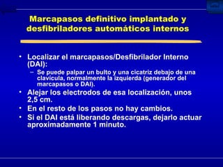 Marcapasos definitivo implantado y desfibriladores automáticos internos Localizar el marcapasos/Desfibrilador Interno (DAI): Se puede palpar un bulto y una cicatriz debajo de una clavícula, normalmente la izquierda (generador del marcapasos o DAI). Alejar los electrodos de esa localización, unos 2,5 cm. En el resto de los pasos no hay cambios. Si el DAI está liberando descargas, dejarlo actuar aproximadamente 1 minuto. 