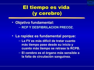 El tiempo es vida  (y cerebro) Objetivo fundamental: RCP Y DESFIBRILACION PRECOZ. La rapidez es fundamental porque: La FV es más difícil de tratar cuanto más tiempo pase desde su inicio y cuanto más tiempo se retrase la RCPB. El cerebro es el órgano más sensible a la falta de circulación sanguínea. 