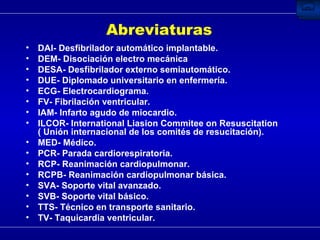 Abreviaturas DAI- Desfibrilador automático implantable. DEM- Disociación electro mecánica DESA- Desfibrilador externo semiautomático.  DUE- Diplomado universitario en enfermería. ECG- Electrocardiograma.  FV- Fibrilación ventricular. IAM- Infarto agudo de miocardio. ILCOR- International Liasion Commitee on Resuscitation ( Unión internacional de los comités de resucitación). MED- Médico. PCR- Parada cardiorespiratoria. RCP- Reanimación cardiopulmonar. RCPB- Reanimación cardiopulmonar básica. SVA- Soporte vital avanzado. SVB- Soporte vital básico. TTS- Técnico en transporte sanitario. TV- Taquicardia ventricular. 