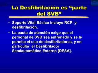 La Desfibrilación es “parte del SVB” Soporte Vital Básico incluye RCP  y desfibrilación. La pauta de atención exige que el personal de SVB sea entrenado y se le permita el uso de desfibriladores, y en particular  el Desfibrilador Semiautomático Externo [DESA]. 