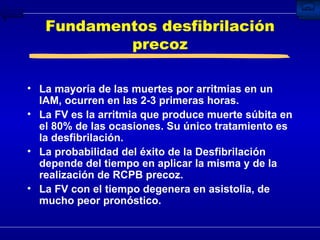 Fundamentos desfibrilación precoz La mayoría de las muertes por arritmias en un IAM, ocurren en las 2-3 primeras horas. La FV es la arritmia que produce muerte súbita en el 80% de las ocasiones. Su único tratamiento es la desfibrilación.  La probabilidad del éxito de la Desfibrilación depende del tiempo en aplicar la misma y de la realización de RCPB precoz. La FV con el tiempo degenera en asistolia, de mucho peor pronóstico. 