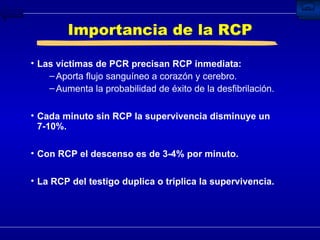 Importancia de la RCP Las víctimas de PCR precisan RCP inmediata: Aporta flujo sanguíneo a corazón y cerebro. Aumenta la probabilidad de éxito de la desfibrilación. Cada minuto sin RCP la supervivencia disminuye un 7-10%. Con RCP el descenso es de 3-4% por minuto. La RCP del testigo duplica o triplica la supervivencia. 