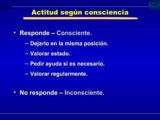 Actitud según consciencia Responde –  Consciente. Dejarlo en la misma posición.  Valorar estado. Pedir ayuda si es necesario. Valorar regularmente. No responde –  Inconsciente. 
