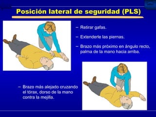 Posición lateral de seguridad (PLS) Retirar gafas. Extenderle las piernas. Brazo más próximo en ángulo recto, palma de la mano hacia arriba. Brazo más alejado cruzando el tórax, dorso de la mano contra la mejilla. 