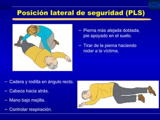 Posición lateral de seguridad (PLS) Pierna más alejada doblada, pie apoyado en el suelo. Tirar de la pierna haciendo rodar a la víctima. Cadera y rodilla en ángulo recto. Cabeza hacia atrás.  Mano bajo mejilla. Controlar respiración. 