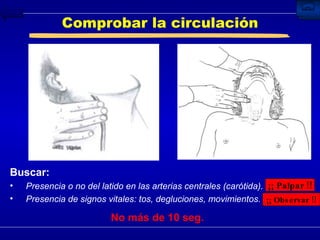 Comprobar la circulación Buscar: Presencia o no del latido en las arterias centrales (carótida). Presencia de signos vitales: tos, degluciones, movimientos. ¡¡ Palpar !! ¡¡ Observar !! No más de 10 seg. 