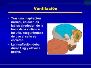 Ventilación Tras una inspiración normal, colocar los labios alrededor  de la boca de la victima e insufle, asegurándose de que el sello es correcto. La insuflación debe durar 1 sg y elevar el pecho. 