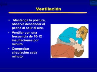 Ventilación Mantenga la postura, observe descender el pecho al salir el aire. Ventilar con una frecuencia de 10-12 insuflaciones por minuto. Comprobar circulación cada minuto. 