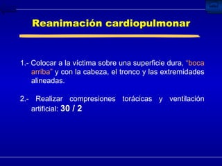 Reanimación cardiopulmonar 1.-  Colocar a la víctima sobre una superficie dura,  “boca arriba”  y con la cabeza, el tronco y las extremidades alineadas. 2.-  Realizar compresiones torácicas  y ventilación artificial:  30 / 2   