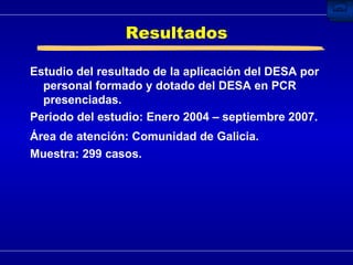 Resultados Estudio del resultado de la aplicación del DESA por personal formado y dotado del DESA en PCR presenciadas. Periodo del estudio:  Enero 2004 – septiembre 2007. Área de atención: Comunidad de Galicia.   Muestra: 299 casos. 