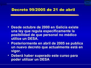 Decreto 99/2005 de 21 de abril Desde octubre de 2000 en Galicia existe una ley que regula específicamente la posibilidad de que personal no médico utilice un DESA. Posteriormente en abril de 2005 se publica un nuevo decreto que actualmente está en vigor. Deberá haber superado este curso para poder utilizar un DESA 