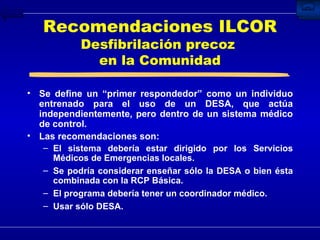 Se define un “primer respondedor” como un individuo entrenado para el uso de un DESA, que actúa independientemente, pero dentro de un sistema médico de control. Las recomendaciones son: El sistema debería estar dirigido por los Servicios Médicos de Emergencias locales. Se podría considerar enseñar sólo la DESA o bien ésta combinada con la RCP Básica. El programa debería tener un coordinador médico. Usar sólo DESA. Recomendaciones ILCOR Desfibrilación precoz  en la Comunidad 