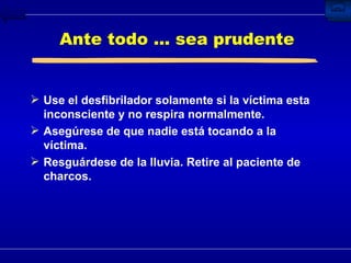 Ante todo ... sea prudente Use el desfibrilador solamente si la víctima esta inconsciente y no respira normalmente. Asegúrese de que nadie está tocando a la víctima. Resguárdese de la lluvia. Retire al paciente de charcos. 
