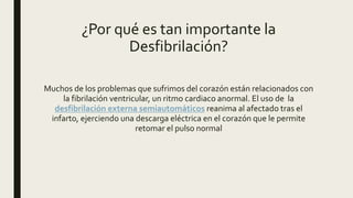 ¿Por qué es tan importante la
Desfibrilación?
Muchos de los problemas que sufrimos del corazón están relacionados con
la fibrilación ventricular, un ritmo cardiaco anormal. El uso de la
desfibrilación externa semiautomáticos reanima al afectado tras el
infarto, ejerciendo una descarga eléctrica en el corazón que le permite
retomar el pulso normal
 