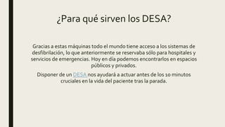 ¿Para qué sirven los DESA?
Gracias a estas máquinas todo el mundo tiene acceso a los sistemas de
desfibrilación, lo que anteriormente se reservaba sólo para hospitales y
servicios de emergencias. Hoy en día podemos encontrarlos en espacios
públicos y privados.
Disponer de un DESA nos ayudará a actuar antes de los 10 minutos
cruciales en la vida del paciente tras la parada.
 