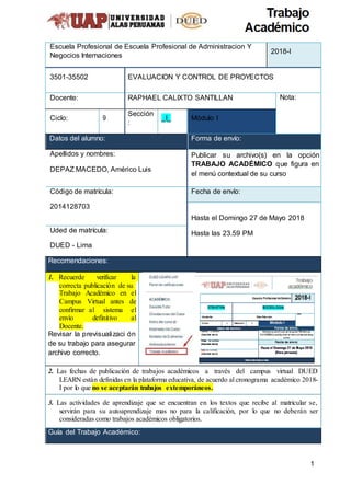 1
Escuela Profesional de Escuela Profesional de Administracion Y
Negocios Internaciones
2018-I
3501-35502 EVALUACION Y CONTROL DE PROYECTOS
Docente: RAPHAEL CALIXTO SANTILLAN Nota:
Ciclo: 9
Sección
:
_I_ Módulo I
Datos del alumno: Forma de envío:
Apellidos y nombres:
DEPAZ MACEDO, Américo Luis
Publicar su archivo(s) en la opción
TRABAJO ACADÉMICO que figura en
el menú contextual de su curso
Código de matrícula:
2014128703
Fecha de envío:
Hasta el Domingo 27 de Mayo 2018
Hasta las 23.59 PMUded de matrícula:
DUED - Lima
Recomendaciones:
1. Recuerde verificar la
correcta publicación de su
Trabajo Académico en el
Campus Virtual antes de
confirmar al sistema el
envío definitivo al
Docente.
Revisar la previsualizaci ón
de su trabajo para asegurar
archivo correcto.
2. Las fechas de publicación de trabajos académicos a través del campus virtual DUED
LEARN están definidas en la plataforma educativa, de acuerdo al cronograma académico 2018-
I por lo que no se aceptarán trabajos extemporáneos.
3. Las actividades de aprendizaje que se encuentran en los textos que recibe al matricular se,
servirán para su autoaprendizaje mas no para la calificación, por lo que no deberán ser
consideradas como trabajos académicos obligatorios.
Guía del Trabajo Académico:
 