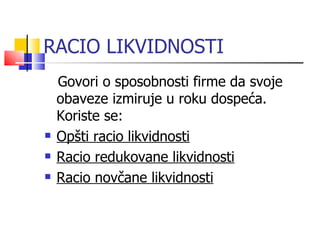 RACIO LIKVIDNOSTI Govori o sposobnosti firme da svoje obaveze izmiruje u roku dospeća. Koriste se: Opšti racio likvidnosti Racio redukovane likvidnosti Racio novčane likvidnosti 