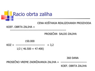 Racio obrta zaliha   CENA KOŠTANJA REALIZOVANIH PROIZVODA KOEF. OBRTA ZALIHA   =  ---------------------------------------------------------- PROSEČAN  SALDO ZALIHA   150.000 KOZ   =  ------------------------------  = 3,2   1/2 ( 46.500 + 47.400)   360 DANA PROSEČNO VREME ZADRŽAVANJA ZALIHA   =   ---------------------------   KOEF. OBRTA ZALIHA  