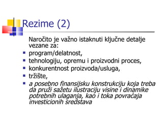 Rezime (2) Naročito  je važno istaknuti ključne detalje vezane za : program/delatnost , tehnologiju, opremu  i proizvodni proces, konkurentnost proi z voda/usluga , tržište, a  posebno  finansijsku konstrukciju koja treba da pruži sažetu ilustraciju visine i dinamike potrebnih ulaganja , kao  i  toka  povraćaja investicionih sredstava 