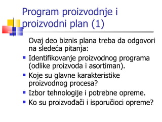 Program proizvodnje i proizvodni plan  (1) Ovaj deo biznis plana treba da odgovori na sledeća pitanja:   Identifikovanje proizvodnog programa (odlike proizvoda i asortiman).   Koje su glavne karakteristike proizvodnog procesa?   Izbor tehnologije i potrebne opreme.   Ko su proizvođači i isporučioci opreme?  