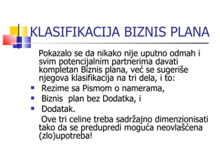 KLASIFIKACIJA BIZNIS PLANA Pokazalo se da nikako nije uputno odmah i svim potencijalnim partnerima davati kompletan Biznis plana, već se sugeriše njegova klasifikacija na tri dela, i to: Rezime sa Pismom o namerama, Biznis  plan bez Dodatka, i Dodatak.  Ove tri celine treba sadržajno dimenzionisati tako da se predupredi  moguća neovlašćena (zlo)upotreba! 