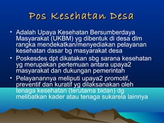 Pos Kesehatan DesaPos Kesehatan Desa
• Adalah Upaya Kesehatan Bersumberdaya
Masyarakat (UKBM) yg dibentuk di desa dlm
rangka mendekatkan/menyediakan pelayanan
kesehatan dasar bg masyarakat desa
• Poskesdes dpt dikatakan sbg sarana kesehatan
yg merupakan pertemuan antara upaya2
masyarakat dan dukungan pemerintah
• Pelayanannya meliputi upaya2 promotif,
preventif dan kuratif yg dilaksanakan oleh
tenaga kesehatan (terutama bidan) dg
melibatkan kader atau tenaga sukarela lainnya
 