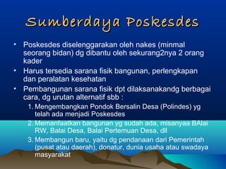 Sumberdaya PoskesdesSumberdaya Poskesdes
• Poskesdes diselenggarakan oleh nakes (minmal
seorang bidan) dg dibantu oleh sekurang2nya 2 orang
kader
• Harus tersedia sarana fisik bangunan, perlengkapan
dan peralatan kesehatan
• Pembangunan sarana fisik dpt dilaksanakandg berbagai
cara, dg urutan alternatif sbb :
1. Mengembangkan Pondok Bersalin Desa (Polindes) yg
telah ada menjadi Poskesdes
2. Memanfaatkan bangunan yg sudah ada, misanyaa BAlai
RW, Balai Desa, Balai Pertemuan Desa, dll
3. Membangun baru, yaitu dg pendanaan dari Pemerintah
(pusat atau daerah), donatur, dunia usaha atau swadaya
masyarakat
 