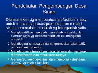 Pendekatan Pengembangan DesaPendekatan Pengembangan Desa
SiagaSiaga
Dilaksanakan dg membantu/memfasilitasi masy.
untuk menjalasi proses pembelajaran melalui
siklus pemecahan masalah yg terorganisir yaitu ;
1.Mengidentifikas masalah, penyebab masalah, dan
sumber daya yg dpt dimanfaatkan utk mengatasi
masalah
2.Mendiagnosis masalah dan merumuskan alternatif2
pemecahan masalah
3.Menetapkan alternatif pemecahan masalah yg layak,
merencanakan dan melaksanakannya
4.Memantau, mengevaluasi dan membina kelestarian
upaya2 yg telah dilakukan
 