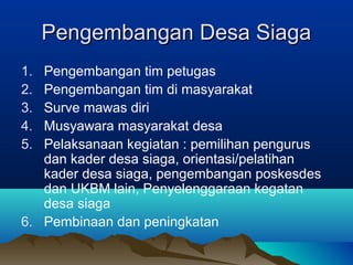 Pengembangan Desa SiagaPengembangan Desa Siaga
1. Pengembangan tim petugas
2. Pengembangan tim di masyarakat
3. Surve mawas diri
4. Musyawara masyarakat desa
5. Pelaksanaan kegiatan : pemilihan pengurus
dan kader desa siaga, orientasi/pelatihan
kader desa siaga, pengembangan poskesdes
dan UKBM lain, Penyelenggaraan kegatan
desa siaga
6. Pembinaan dan peningkatan
 
