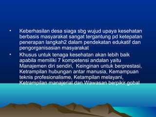 • Keberhasilan desa siaga sbg wujud upaya kesehatan
berbasis masyarakat sangat tergantung pd ketepatan
penerapan langkah2 dalam pendekatan edukatif dan
pengorganisasian masyarakat
• Khusus untuk tenaga kesehatan akan lebih baik
apabila memiliki 7 kompetensi andalan yaitu
Manajemen diri sendiri, Keinginan untuk berprestasi,
Ketrampilan hubungan antar manusia, Kemampuan
teknis profesionalisme, Ketampilan melayani,
Ketrampilan manajerial dan Wawasan berpikir gobal
 
