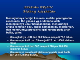 Sasaran RPJMNSasaran RPJMN
Bidang KesehatanBidang Kesehatan
Meningkatnya derajat kes.mas. melalui peningkatan
akses mas. thd yankes yg a.l ditandai oleh
meningkatnya umur harapan hidup, menurunnya
angka kematian bayi, angka kematian ibu melahirkan,
dan menurunnya prevalensi gizi-kurang pada anak
balita, yaitu:
– Meningkatnya UHH dari 66,2 tahun menjadi 70,6 tahun
– Menurunnya AKB dari 35 menjadi 26 per 1000 kelahiran
hidup
– Menurunnya AKI dari 307 menjadi 226 per 100.000
kelahiran hidup
– Menurunnya prevalensi gizi-kurang pada anak balita
dari 25,8% menjadi 20%.
 