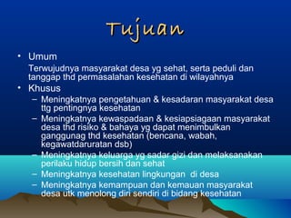 TujuanTujuan
• Umum
Terwujudnya masyarakat desa yg sehat, serta peduli dan
tanggap thd permasalahan kesehatan di wilayahnya
• Khusus
– Meningkatnya pengetahuan & kesadaran masyarakat desa
ttg pentingnya kesehatan
– Meningkatnya kewaspadaan & kesiapsiagaan masyarakat
desa thd risiko & bahaya yg dapat menimbulkan
ganggunag thd kesehatan (bencana, wabah,
kegawatdaruratan dsb)
– Meningkatnya keluarga yg sadar gizi dan melaksanakan
perilaku hidup bersih dan sehat
– Meningkatnya kesehatan lingkungan di desa
– Meningkatnya kemampuan dan kemauan masyarakat
desa utk menolong diri sendiri di bidang kesehatan
 