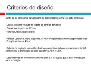 Criterios de diseño.
Dentro de las condiciones para el diseño del desarenador de la PCH, se debe considerar:
Caudal de diseño = Caudal de llegada del canal de derivación
Diámetro de la partícula: 0,25 mm
Temperatura del agua en el sitio
Relación Longitud a Ancho (L/B) entre 3/1 y 5/1.cuya profundidad mínima especificada es de
1,5 m y la máxima de 4,5 m.
Relación de longitud a profundidad de almacenamiento de lodos de aproximadamente 10/1.
Normalmente la profundidad de lodos está entre 0,75 m y 1,5 m.
Las pendientes del fondo del desarenador entre 5 % y 8 % para que la masa lodosa ruede
hacia el desagüe.
 