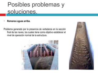 Posibles problemas y
soluciones.
 Remanso aguas arriba.
Problema generado por la presencia de vertederos en la sección
final de las naves, los cuales tiene como objetivo establecer el
nivel de operación normal de la estructura.
 