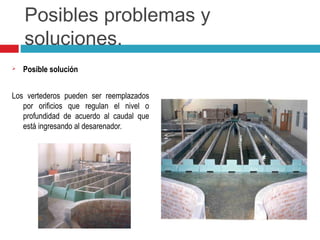 Posibles problemas y
soluciones.
 Posible solución
Los vertederos pueden ser reemplazados
por orificios que regulan el nivel o
profundidad de acuerdo al caudal que
está ingresando al desarenador.
 