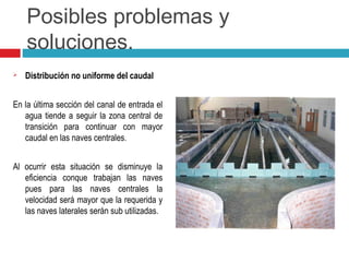 Posibles problemas y
soluciones.
 Distribución no uniforme del caudal
En la última sección del canal de entrada el
agua tiende a seguir la zona central de
transición para continuar con mayor
caudal en las naves centrales.
Al ocurrir esta situación se disminuye la
eficiencia conque trabajan las naves
pues para las naves centrales la
velocidad será mayor que la requerida y
las naves laterales serán sub utilizadas.
 