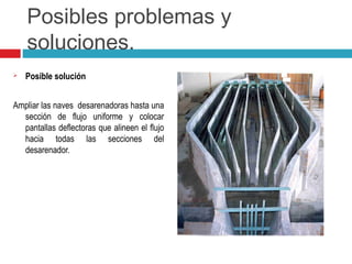 Posibles problemas y
soluciones.
 Posible solución
Ampliar las naves desarenadoras hasta una
sección de flujo uniforme y colocar
pantallas deflectoras que alineen el flujo
hacia todas las secciones del
desarenador.
 