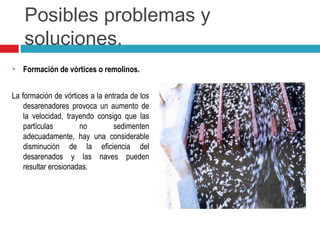 Posibles problemas y
soluciones.
 Formación de vórtices o remolinos.
La formación de vórtices a la entrada de los
desarenadores provoca un aumento de
la velocidad, trayendo consigo que las
partículas no sedimenten
adecuadamente, hay una considerable
disminución de la eficiencia del
desarenados y las naves pueden
resultar erosionadas.
 