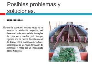 Posibles problemas y
soluciones.
 Bajas eficiencias.
Durante la operación, muchas veces no se
alcanza la eficiencia requerida del
desarenador debido a deficientes reglas
de operación, a que las partículas que
ingresan son de menos diámetro que el
de diseño, por la formación de vórtices,
poca longitud de las naves, formación de
remansos y hasta por un inadecuado
diseño hidráulico.
 