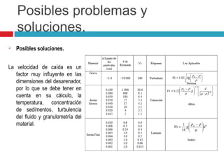 Posibles problemas y
soluciones.
 Posibles soluciones.
La velocidad de caída es un
factor muy influyente en las
dimensiones del desarenador,
por lo que se debe tener en
cuenta en su cálculo, la
temperatura, concentración
de sedimentos, turbulencia
del fluido y granulometría del
material.
 